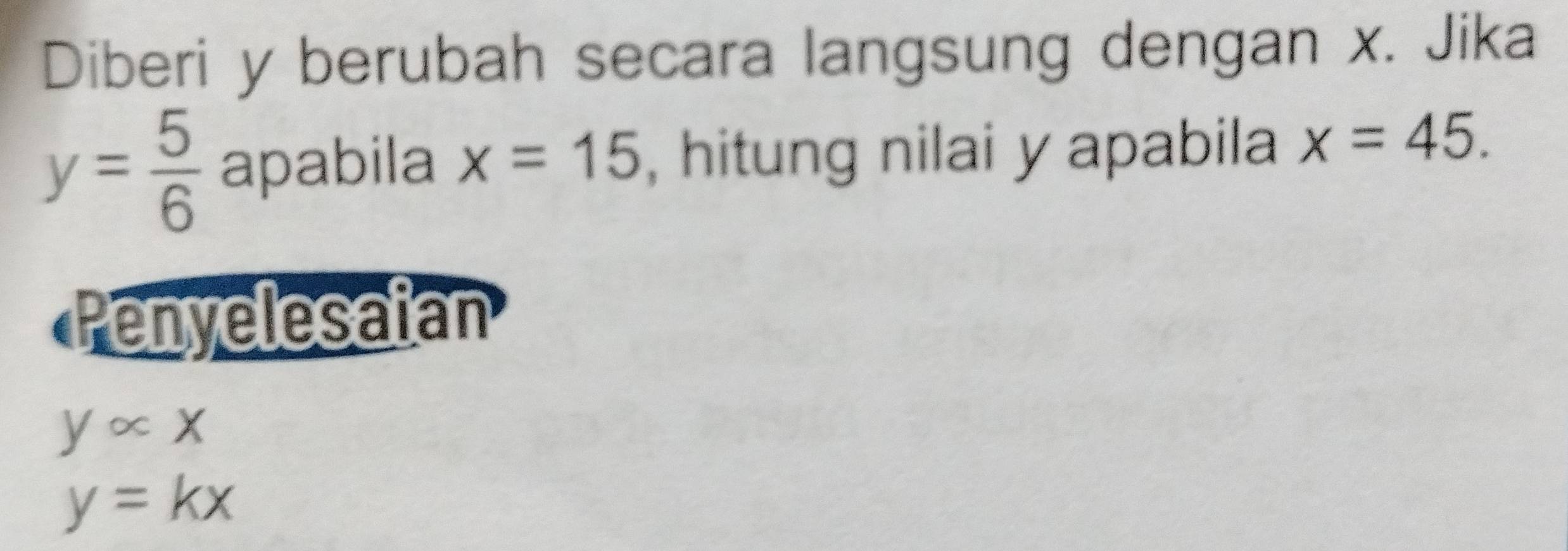 Diberi y berubah secara langsung dengan x. Jika
y= 5/6  apabila x=15 , hitung nilai y apabila x=45. 
Penyelesaian
yalpha x
y=kx