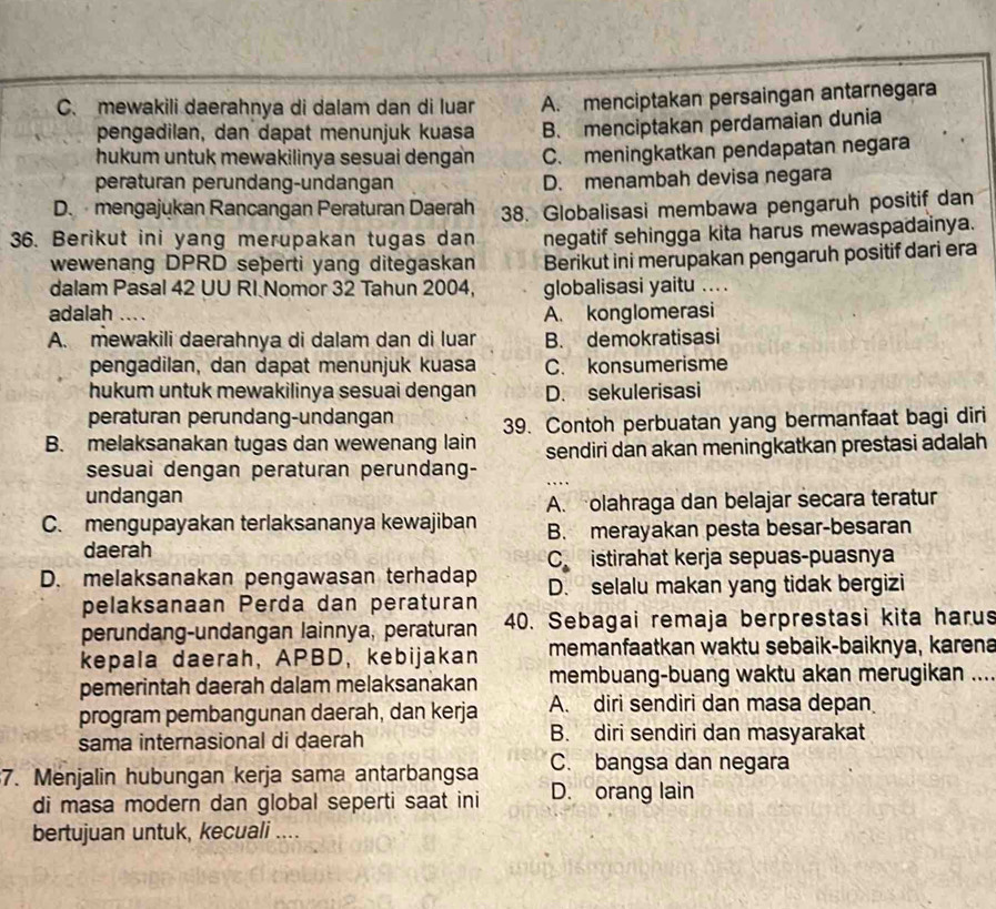 C. mewakili daerahnya di dalam dan di luar A. menciptakan persaingan antarnegara
pengadilan, dan dapat menunjuk kuasa B. menciptakan perdamaian dunia
hukum untuk mewakilinya sesuai dengan C. meningkatkan pendapatan negara
peraturan perundang-undangan D. menambah devisa negara
D.mengajukan Rancangan Peraturan Daerah 38. Globalisasi membawa pengaruh positif dan
36. Berikut ini yang merupakan tugas dan negatif sehingga kita harus mewaspadainya.
wewenang DPRD seþerti yang ditegaskan Berikut ini merupakan pengaruh positif dari era
dalam Pasal 42 UU RI Nomor 32 Tahun 2004, globalisasi yaitu ... .
adalah A. konglomerasi
A. mewakili daerahnya di dalam dan di luar B. demokratisasi
pengadilan, dan dapat menunjuk kuasa C. konsumerisme
hukum untuk mewakilinya sesuai dengan D. sekulerisasi
peraturan perundang-undangan 39. Contoh perbuatan yang bermanfaat bagi diri
B. melaksanakan tugas dan wewenang lain sendiri dan akan meningkatkan prestasi adalah
sesuai dengan peraturan perundang-
undangan
A. olahraga dan belajar secara teratur
C. mengupayakan terlaksananya kewajiban B. merayakan pesta besar-besaran
daerah
C istirahat kerja sepuas-puasnya
D. melaksanakan pengawasan terhadap D. selalu makan yang tidak bergizi
pelaksanaan Perda dan peraturan
perundang-undangan lainnya, peraturan 40. Sebagai remaja berprestasi kita harus
kepala daerah, APBD, kebijakan memanfaatkan waktu sebaik-baiknya, karena
pemerintah daerah dalam melaksanakan membuang-buang waktu akan merugikan ...
program pembangunan daerah, dan kerja A. diri sendiri dan masa depan
sama internasional di daerah B. diri sendiri dan masyarakat
C. bangsa dan negara
7. Menjalin hubungan kerja sama antarbangsa D. orang lain
di masa modern dan global seperti saat ini
bertujuan untuk, kecuali ....