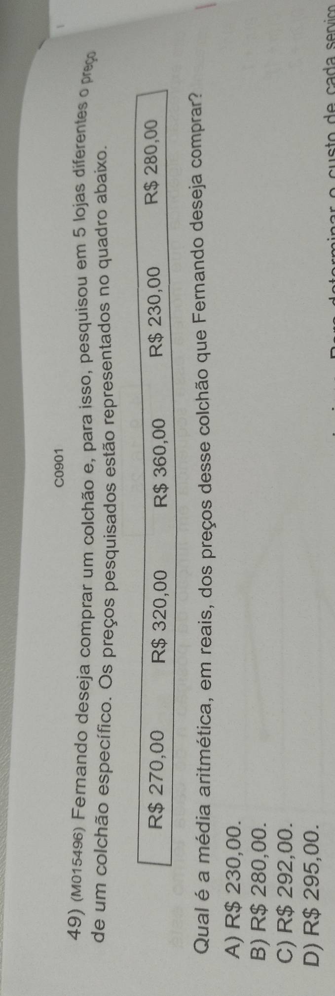 C0901
49) (M015496) Fernando deseja comprar um colchão e, para isso, pesquisou em 5 lojas diferentes o preço
de um colchão específico. Os preços pesquisados estão representados no quadro abaixo.
R$ 270,00 R$ 320,00 R$ 360,00 R$ 230,00
R$ 280,00
Qual é a média aritmética, em reais, dos preços desse colchão que Fernando deseja comprar?
A) R$ 230,00.
B) R$ 280,00.
C) R$ 292,00.
D) R$ 295,00.