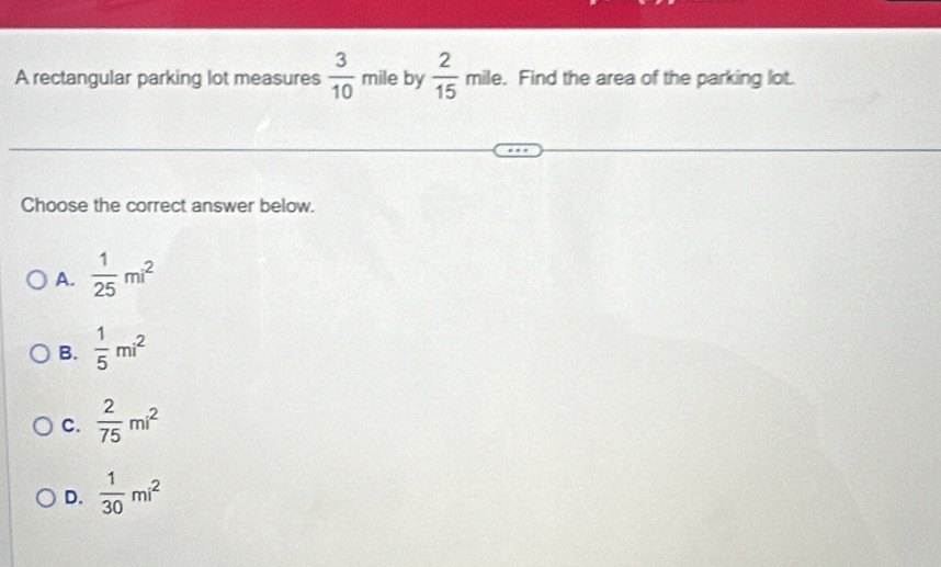 A rectangular parking lot measures  3/10  mile by  2/15  mi le. Find the area of the parking lot.
Choose the correct answer below.
A.  1/25 mi^2
B.  1/5 mi^2
C.  2/75 mi^2
D.  1/30 mi^2