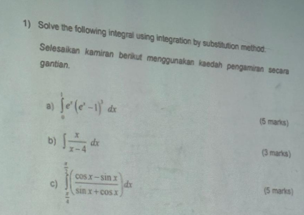 Solve the following integral using integration by substitution method
Selesaikan kamiran berikut menggunakan kaedah pengamiran secara
gantian.
a) ∈tlimits _0^(1e^x)(e^x-1)^3dx (5 marks)
b) ∈t  x/x-4 dx (3 marks)
c) ∈tlimits _ π /4 ^ π /2 ( (cos x-sin x)/sin x+cos x )dx (5 marks)