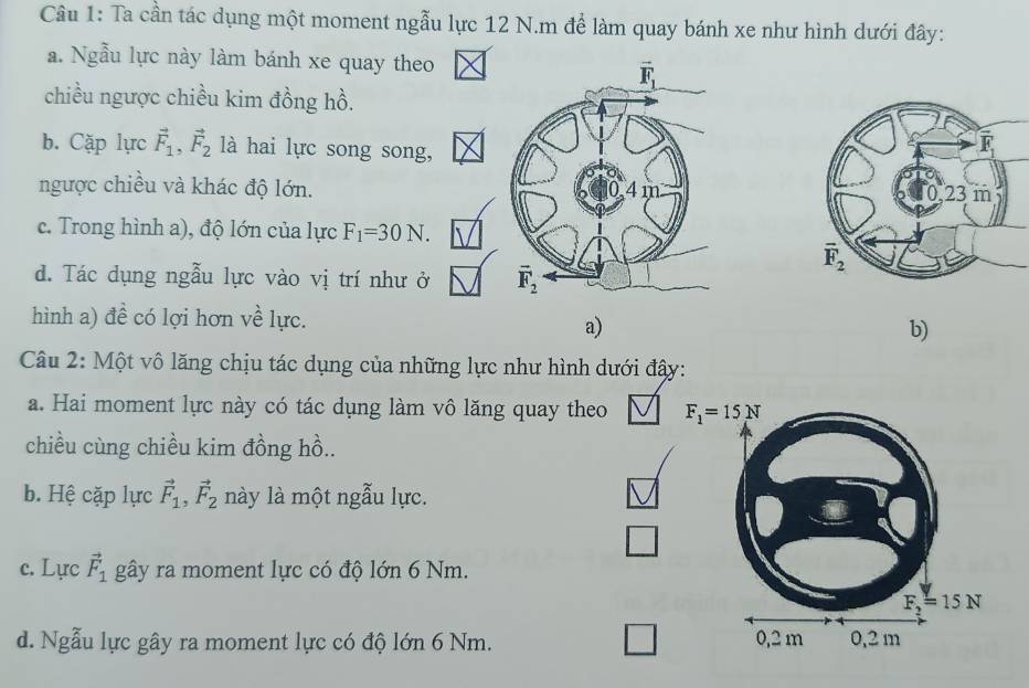 Ta cần tác dụng một moment ngẫu lực 12 N.m để làm quay bánh xe như hình dưới đây:
a. Ngẫu lực này làm bánh xe quay theo
chiều ngược chiều kim đồng hồ.
b. Cặp lực vector F_1,vector F_2 là hai lực song song,
ngược chiều và khác độ lớn. 
c. Trong hình a), độ lớn của lực F_1=30N.
d. Tác dụng ngẫu lực vào vị trí như ở 
hình a) đề có lợi hơn về lực.
a)
b)
Câu 2: Một vô lăng chịu tác dụng của những lực như hình dưới đậy:
a. Hai moment lực này có tác dụng làm vô lăng quay theo F_1=15N
chiều cùng chiều kim đồng hồ..
b. Hệ cặp lực vector F_1,vector F_2 này là một ngẫu lực.
c. Lực vector F_1 gây ra moment lực có độ lớn 6 Nm.
F_2=15N
d. Ngẫu lực gây ra moment lực có độ lớn 6 Nm. 0,2 m 0,2 m