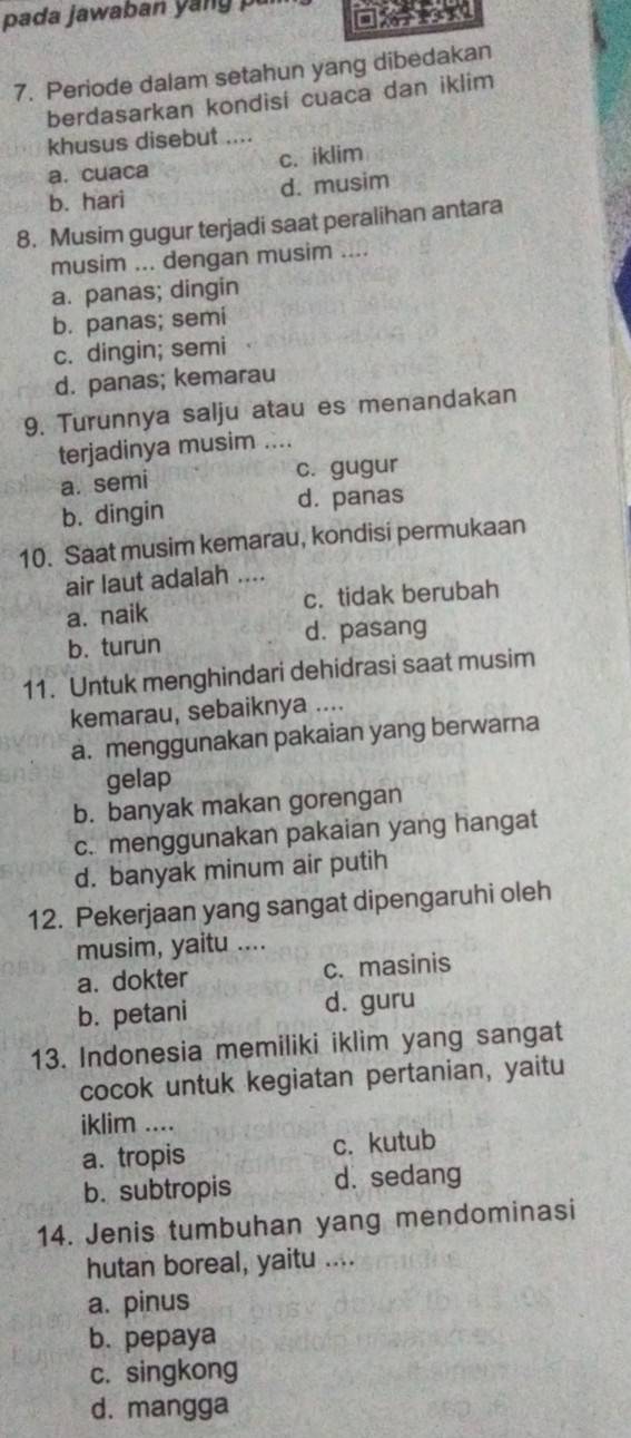 pada jawaban yang pu
7. Periode dalam setahun yang dibedakan
berdasarkan kondisi cuaca dan iklim
khusus disebut ....
a. cuaca c. iklim
b. hari d. musim
8. Musim gugur terjadi saat peralihan antara
musim ... dengan musim ....
a. panas; dingin
b. panas; semi
c. dingin; semi
d. panas; kemarau
9. Turunnya salju atau es menandakan
terjadinya musim ....
a. semi c. gugur
b. dingin d. panas
10. Saat musim kemarau, kondisi permukaan
air laut adalah ....
a. naik c. tidak berubah
b. turun d. pasang
11. Untuk menghindari dehidrasi saat musim
kemarau, sebaiknya ....
a. menggunakan pakaian yang berwarna
gelap
b. banyak makan gorengan
c. menggunakan pakaian yang hangat
d. banyak minum air putih
12. Pekerjaan yang sangat dipengaruhi oleh
musim, yaitu ....
a. dokter c. masinis
b. petani d. guru
13. Indonesia memiliki iklim yang sangat
cocok untuk kegiatan pertanian, yaitu
iklim ....
a. tropis c. kutub
b. subtropis d. sedang
14. Jenis tumbuhan yang mendominasi
hutan boreal, yaitu ....
a. pinus
b. pepaya
c. singkong
d. mangga