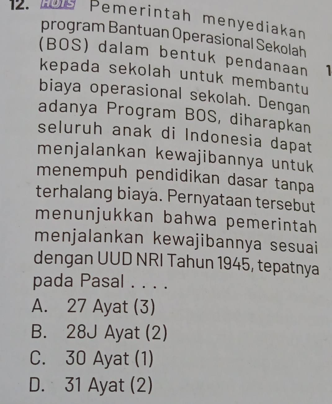 ws Pemerintah menyediakan
program Bantuan Operasional Sekolah
(BOS) dalam bentuk pendanaan 1
kepada sekolah untuk membantu
biaya operasional sekolah. Dengan
adanya Program BOS, diharapkan
seluruh anak di Indonesia dapat
menjalankan kewajibannya untuk 
menempuh pendidikan dasar tanpa
terhalang biaya. Pernyataan tersebut
menunjukkan bahwa pemerintah 
menjalankan kewajibannya sesuai 
dengan UUD NRI Tahun 1945, tepatnya
pada Pasal . . . .
A. 27 Ayat (3)
B. 28J Ayat (2)
C. 30 Ayat (1)
D. 31 Ayat (2)