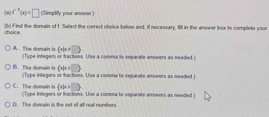 f^(-1)(x)=□ (Simplify your answer.)
(b) Find the domain of f. Select the correct choice below and, if necessary, fill in the answer box to complete your
choice.
A. The domain is  x|x!= □ 
(Type integers or fractions. Use a comma to separate answers as needed.)
B. The domain is  x|x≤ □ . 
(Type integers or fractions. Use a comma to separate answers as needed.)
C. The domain is  x|x≥ □ . 
(Type integers or fractions. Use a comma to separate answers as needed.)
D. The domain is the set of all real numbers.