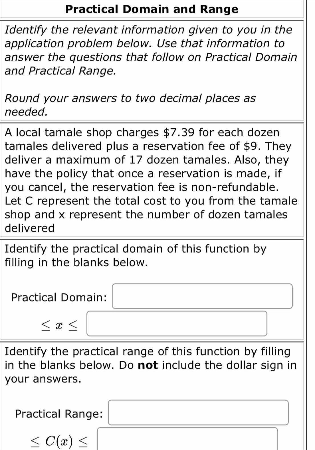 Practical Domain and Range 
Identify the relevant information given to you in the 
application problem below. Use that information to 
answer the questions that follow on Practical Domain 
and Practical Range. 
Round your answers to two decimal places as 
needed. 
A local tamale shop charges $7.39 for each dozen 
tamales delivered plus a reservation fee of $9. They 
deliver a maximum of 17 dozen tamales. Also, they 
have the policy that once a reservation is made, if 
you cancel, the reservation fee is non-refundable. 
Let C represent the total cost to you from the tamale 
shop and x represent the number of dozen tamales 
delivered 
Identify the practical domain of this function by 
filling in the blanks below. 
Practical Domain: □
≤ x≤ □
Identify the practical range of this function by filling 
in the blanks below. Do not include the dollar sign in 
your answers. 
Practical Range: □
□ ≤ C(x)≤ □