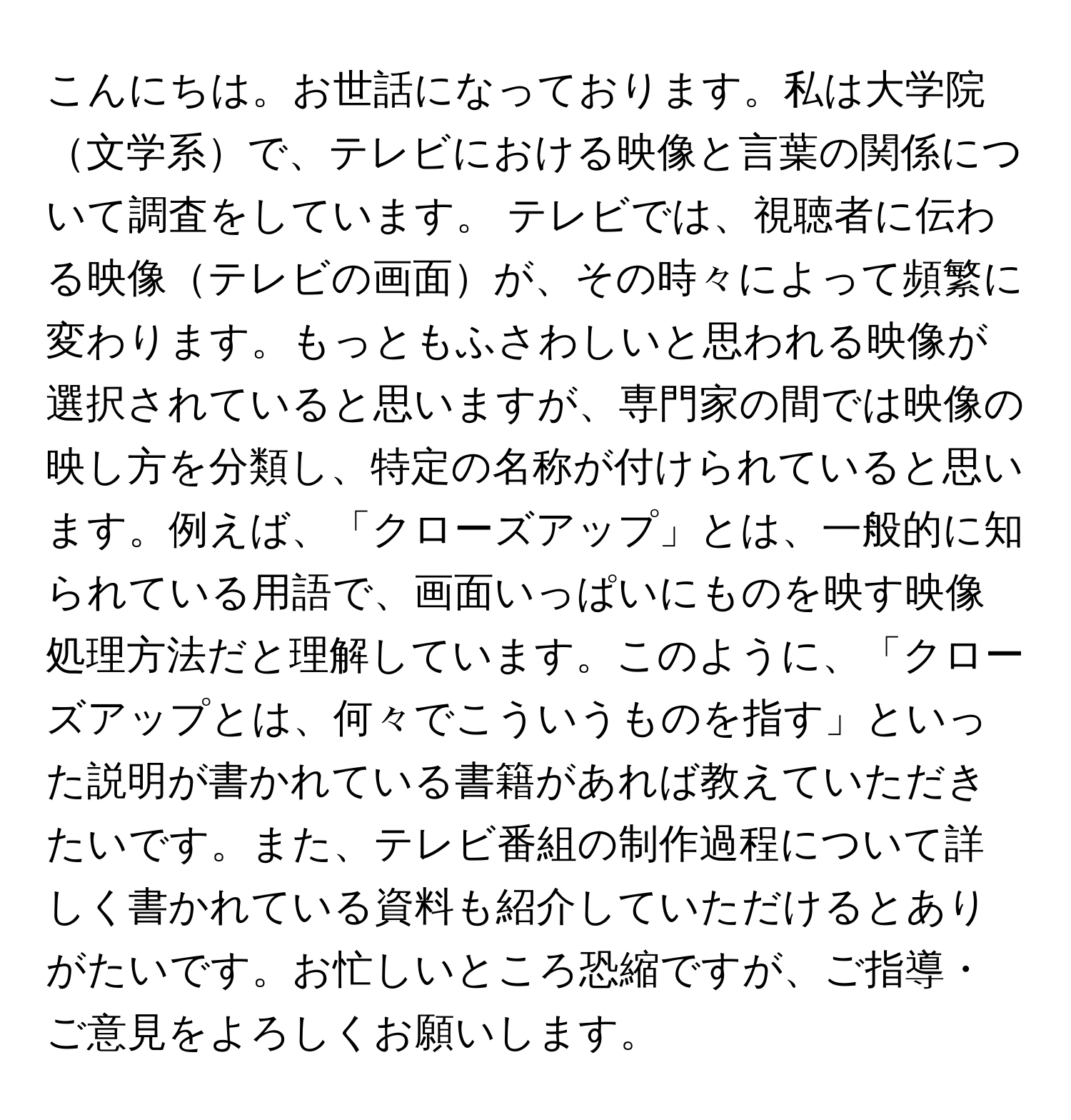 こんにちは。お世話になっております。私は大学院文学系で、テレビにおける映像と言葉の関係について調査をしています。 テレビでは、視聴者に伝わる映像テレビの画面が、その時々によって頻繁に変わります。もっともふさわしいと思われる映像が選択されていると思いますが、専門家の間では映像の映し方を分類し、特定の名称が付けられていると思います。例えば、「クローズアップ」とは、一般的に知られている用語で、画面いっぱいにものを映す映像処理方法だと理解しています。このように、「クローズアップとは、何々でこういうものを指す」といった説明が書かれている書籍があれば教えていただきたいです。また、テレビ番組の制作過程について詳しく書かれている資料も紹介していただけるとありがたいです。お忙しいところ恐縮ですが、ご指導・ご意見をよろしくお願いします。