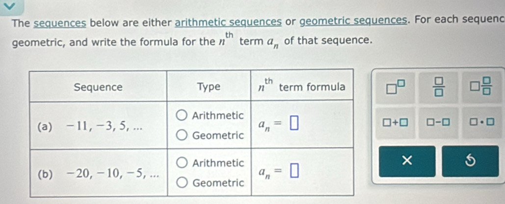 The sequences below are either arithmetic sequences or geometric sequences. For each sequenc
geometric, and write the formula for the n^(th) term a_n of that sequence.
□^(□)  □ /□   □  □ /□  
□ +□ □ -□ □ · □
×