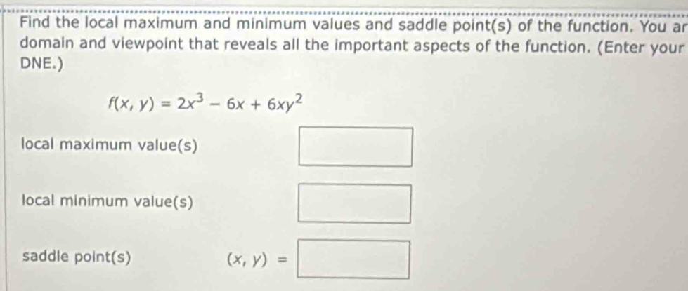 Find the local maximum and minimum values and saddle point(s) of the function. You ar 
domain and viewpoint that reveals all the important aspects of the function. (Enter your 
DNE.)
f(x,y)=2x^3-6x+6xy^2
local maximum value(s) □ 
local minimum value(s) □ 
saddle point(s) (x,y)=□