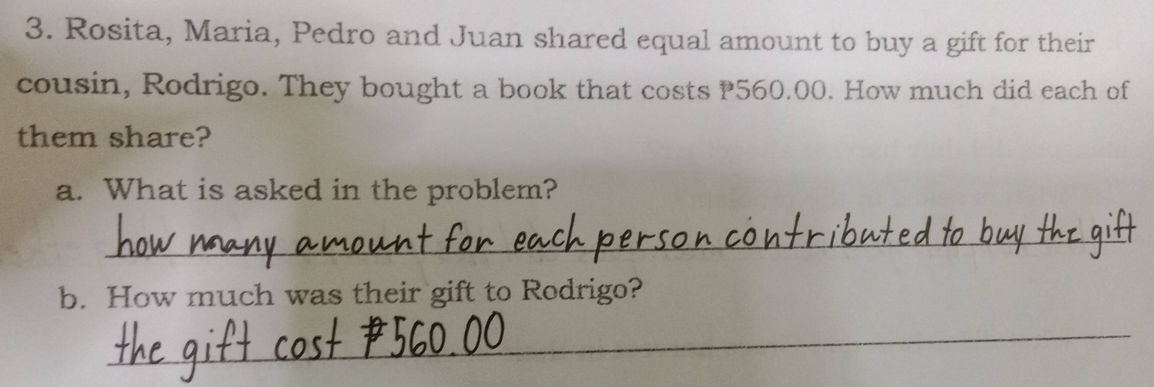 Rosita, Maria, Pedro and Juan shared equal amount to buy a gift for their 
cousin, Rodrigo. They bought a book that costs 560.00. How much did each of 
them share? 
a. What is asked in the problem? 
_ 
b. How much was their gift to Rodrigo? 
_