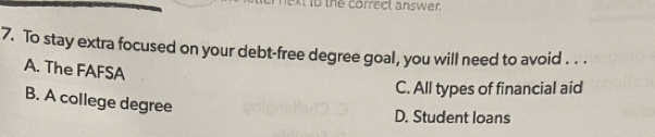 to the correct answer.
7. To stay extra focused on your debt-free degree goal, you will need to avoid . . .
A. The FAFSA
C. All types of financial aid
B. A college degree
D. Student loans