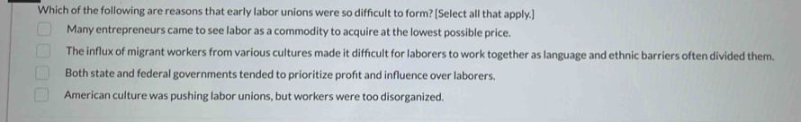 Which of the following are reasons that early labor unions were so difficult to form? [Select all that apply.]
Many entrepreneurs came to see labor as a commodity to acquire at the lowest possible price.
The influx of migrant workers from various cultures made it difficult for laborers to work together as language and ethnic barriers often divided them.
Both state and federal governments tended to prioritize proft and influence over laborers.
American culture was pushing labor unions, but workers were too disorganized.