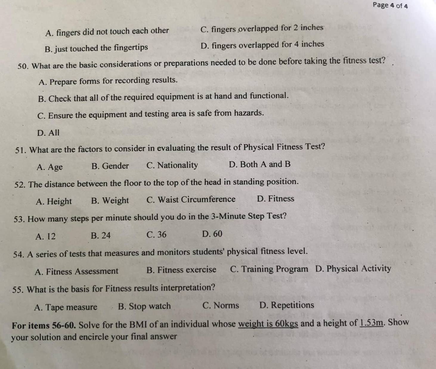 Page 4 of 4
A. fingers did not touch each other C. fingers overlapped for 2 inches
B. just touched the fingertips D. fingers overlapped for 4 inches
50. What are the basic considerations or preparations needed to be done before taking the fitness test?
A. Prepare forms for recording results.
B. Check that all of the required equipment is at hand and functional.
C. Ensure the equipment and testing area is safe from hazards.
D. All
51. What are the factors to consider in evaluating the result of Physical Fitness Test?
A. Age B. Gender C. Nationality D. Both A and B
52. The distance between the floor to the top of the head in standing position.
A. Height B. Weight C. Waist Circumference D. Fitness
53. How many steps per minute should you do in the 3-Minute Step Test?
A. 12 B. 24 C. 36 D. 60
54. A series of tests that measures and monitors students' physical fitness level.
A. Fitness Assessment B. Fitness exercise C. Training Program D. Physical Activity
55. What is the basis for Fitness results interpretation?
A. Tape measure B. Stop watch C. Norms D. Repetitions
For items 56-60. Solve for the BMI of an individual whose weight is 60kgs and a height of 1.53m. Show
your solution and encircle your final answer