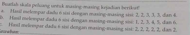 Buatlah skala peluang untuk masing-masing kejadian berikut! 
a. Hasil melempar dadu 6 sisi dengan masing-masing sisi: 2, 2, 3, 3, 3, dan 4. 
b. Hasil melempar dadu 6 sisi dengan masing-masing sisi: 1, 2, 3, 4, 5, dan 6. 
c. Hasil melempar dadu 6 sisi dengan masing-masing sisi: 2, 2, 2, 2, 2, dan 2. 
awaban:_