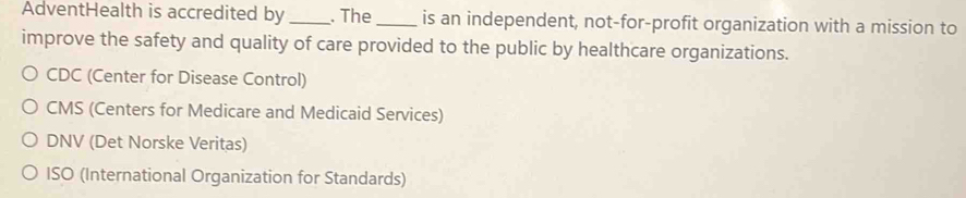 AdventHealth is accredited by _. The_ is an independent, not-for-profit organization with a mission to
improve the safety and quality of care provided to the public by healthcare organizations.
CDC (Center for Disease Control)
CMS (Centers for Medicare and Medicaid Services)
DNV (Det Norske Veritas)
ISO (International Organization for Standards)