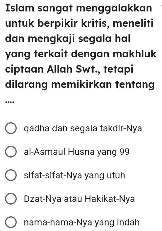 Islam sangat menggalakkan
untuk berpikir kritis, meneliti
dan mengkaji segala hal
yang terkait dengan makhluk
ciptaan Allah Swt., tetapi
dilarang memikirkan tentang
....
qadha dan segala takdir-Nya
al-Asmaul Husna yang 99
sifat-sifat-Nya yang utuh
Dzat-Nya atau Hakikat-Nya
nama-nama-Nya yang indah