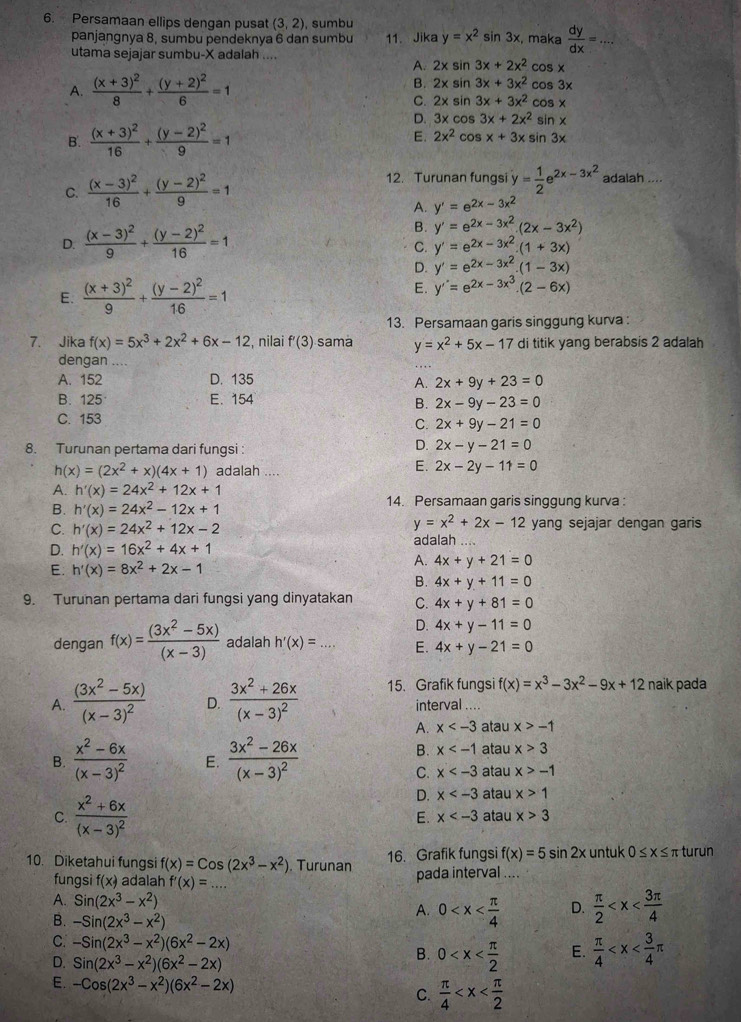 Persamaan ellips dengan pusa (3,2) , sumbu
panjangnya 8, sumbu pendeknya 6 dan sumbu 11. Jika y=x^2sin 3x , maka  dy/dx =... _
utama sejajar sumbu-X adalah ....
A. 2x sin 3x+2x^2cos x
B.
A. frac (x+3)^28+frac (y+2)^26=1 2x a ln 3x+3x^2cos 3x
C. 2xsin 3x+3x^2cos x
D. 3xcos 3x+2x^2sin x
B. frac (x+3)^216+frac (y-2)^29=1 E. 2x^2cos x+3x sin 3x
12. Turunan fungsi
C. frac (x-3)^216+frac (y-2)^29=1 y= 1/2 e^(2x-3x^2) adalah ....
A. y'=e^(2x)-3x^2
D. frac (x-3)^29+frac (y-2)^216=1
B. y'=e^(2x-3x^2).(2x-3x^2)
C. y'=e^(2x-3x^2).(1+3x)
D. y'=e^(2x-3x^2).(1-3x)
E. frac (x+3)^29+frac (y-2)^216=1 E. y''=e^(2x-3x^3).(2-6x)
13. Persamaan garis singgung kurva :
7. Jika f(x)=5x^3+2x^2+6x-12 , nilai f'(3) sama y=x^2+5x-17 di titik yang berabsis 2 adalah
dengan
A. 152 D. 135
A. 2x+9y+23=0
B. 125 E. 154
B. 2x-9y-23=0
C. 153
C. 2x+9y-21=0
8. Turunan pertama dari fungsi :
D. 2x-y-21=0
h(x)=(2x^2+x)(4x+1) adalah ....
E. 2x-2y-11=0
A. h'(x)=24x^2+12x+1
B. h'(x)=24x^2-12x+1 14. Persamaan garis singgung kurva :
y=x^2+2x-12
C. h'(x)=24x^2+12x-2 yang sejajar dengan garis
D. h'(x)=16x^2+4x+1
adalah
E. h'(x)=8x^2+2x-1
A. 4x+y+21=0
B. 4x+y+11=0
9. Turunan pertama dari fungsi yang dinyatakan C. 4x+y+81=0
D. 4x+y-11=0
dengan f(x)= ((3x^2-5x))/(x-3)  adalah h'(x)=... E. 4x+y-21=0
A. frac (3x^2-5x)(x-3)^2 D. frac 3x^2+26x(x-3)^2 15. Grafik fungsi f(x)=x^3-3x^2-9x+12 naik pada
interval ....
A. x atau x>-1
B. x atau x>3
B. frac x^2-6x(x-3)^2 E. frac 3x^2-26x(x-3)^2 atau x>-1
C. x
D. x atau x>1
C. frac x^2+6x(x-3)^2 atau x>3
E. x
10. Diketahui fungsi f(x)=Cos(2x^3-x^2). Turunan 16. Grafik fungsi f(x)=5sin 2x untuk 0≤ x≤ π turun
fungsi f(x) adalah f'(x)= .. _ pada interval ....
A. Sin(2x^3-x^2) A. 0 D.  π /2 
B. -Sin(2x^3-x^2)
C. -Sin(2x^3-x^2)(6x^2-2x)  π /4 
D. Sin(2x^3-x^2)(6x^2-2x)
B. 0 E.
E. -Cos(2x^3-x^2)(6x^2-2x) C.  π /4 