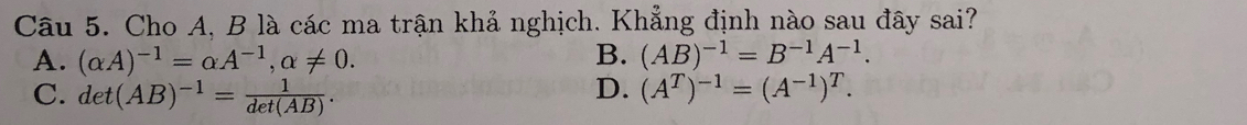 Cho A, B là các ma trận khả nghịch. Khẳng định nào sau đây sai?
A. (alpha A)^-1=alpha A^(-1), alpha != 0. B. (AB)^-1=B^(-1)A^(-1).
D.
C. det(AB)^-1= 1/det(AB) . (A^T)^-1=(A^(-1))^T.