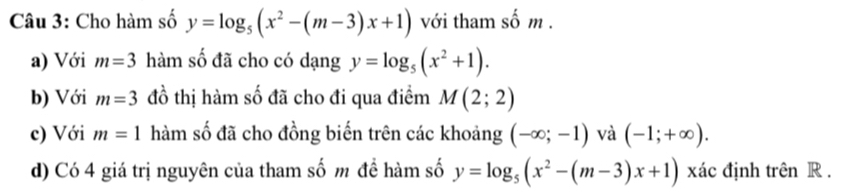 Cho hàm số y=log _5(x^2-(m-3)x+1) với tham số m. 
a) Với m=3 hàm số đã cho có dạng y=log _5(x^2+1). 
b) Với m=3 đồ thị hàm số đã cho đi qua điểm M(2;2)
c) Với m=1 hàm số đã cho đồng biến trên các khoảng (-∈fty ;-1) và (-1;+∈fty ). 
d) Có 4 giá trị nguyên của tham số m đề hàm số y=log _5(x^2-(m-3)x+1) xác định trên R.