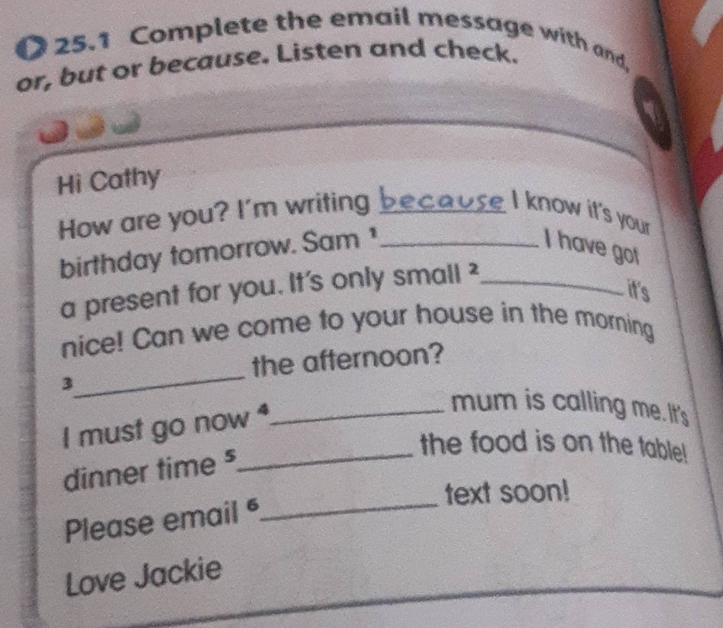 25.1 Complete the email message with and, 
or, but or because. Listen and check. 
Hi Cathy 
How are you? I'm writing because I know it's your 
birthday tomorrow. Sam ¹_ 
I have got 
a present for you. It's only small ²_ 
it's 
nice! Can we come to your house in the morning 
_ 
the afternoon? 
3 
I must go now _ 
mum is calling me. It's 
dinner time ⁵ 
_the food is on the table! 
text soon! 
Please email 
_ 
Love Jackie