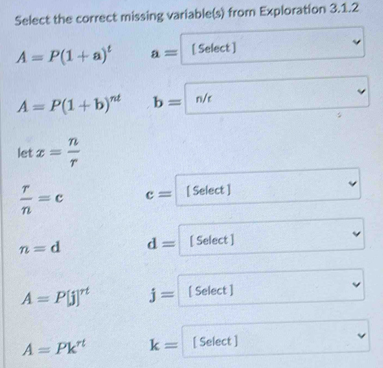 Select the correct missing variable(s) from Exploration 3.1.2
A=P(1+a)^t a= [ Select ]
A=P(1+b)^nt b=n/r
let x= n/r 
 r/n =c
c= [ Select ]
n=d
d= [ Select ]
A=P[j]^rt [ Select ]
j=
A=Pk^(rt) [ Select ]
k=