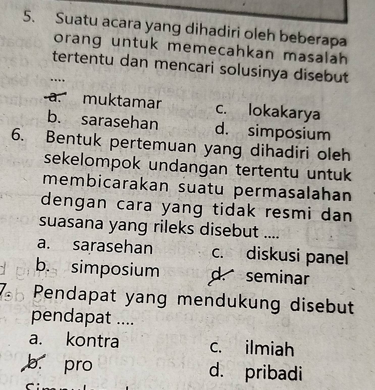 Suatu acara yang dihadiri oleh beberapa
orang untuk memecahkan masalah 
tertentu dan mencari solusinya disebut
…
a. muktamar c. lokakarya
b. sarasehan d. simposium
6. Bentuk pertemuan yang dihadiri oleh
sekelompok undangan tertentu untuk 
membicarakan suatu permasalahan
dengan cara yang tidak resmi dan 
suasana yang rileks disebut ....
a. sarasehan c. diskusi panel
b. simposium d. seminar
Pendapat yang mendukung disebut
pendapat ....
a. kontra c. ilmiah
b. pro d. pribadi