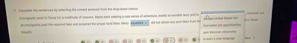 Complate the sentences by selecting the correct anewers from the drop-down menus. 
imesgrants went to Texas for a multitude of reasons. Many were seeking a new sense of adventure, readily accessible land, and to Honeved cot 
é dspe United States laur 
all immigrants paid the required faes and acquired the proper land tilles. Many squalters = did not obiain any land titles from th d in truse 
find better job apporianattes 
illegafly gein Mexican citzenship
19 19 14 19 16 97 to learn a new language