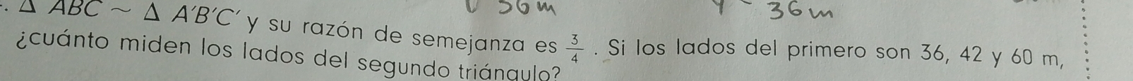 △ ABCsim △ A'B'C' y su razón de semejanza es  3/4 
¿cuánto miden los lados del segundo triánqulo? . Si los lados del primero son 36, 42 y 60 m,