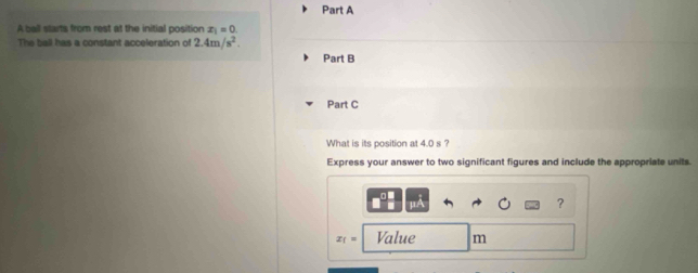 A ball starts from rest at the initial position x_1=0. 
The ball has a constant acceleration of 2.4m/s^2. 
Part B 
Part C 
What is its position at 4.0 s ? 
Express your answer to two significant figures and include the appropriate units.
μA
?
x_1= Value m