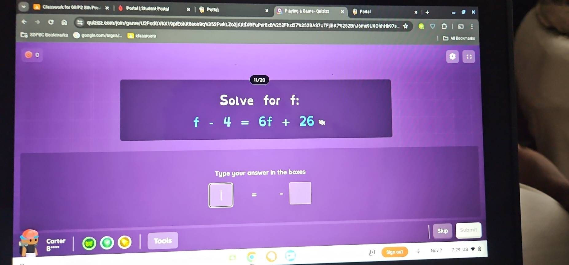 Portal 
Classwork for Gil P2 6th Pre x Portal | Student Portal × O Playing a Game - Quizizz Portal 
quizizz.com/join/game/U2FsdGVkX19pIEohX6eoo9q%252FwkLZo2jKXdXRFuPxr8xB%252Fhxl37%252BAS7UTFjlBK7%252BnJ6mx9UXOhhHk97s... ☆ 
C SDPBC Bookmarks google.com/logos/. - classroom 
□ All Bookmarks 
0 
* 【】 
11/20 
Solve for f :
f-4=6f+26a
Type your answer in the boxes 
Skip Submit 
Carter Tools 
Q**** Nov 7 
Sign out