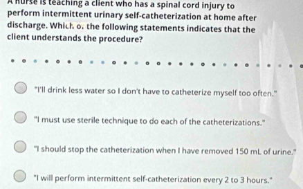 A hurse is teaching a client who has a spinal cord injury to
perform intermittent urinary self-catheterization at home after
discharge. Which o. the following statements indicates that the
client understands the procedure?
"I'll drink less water so I don't have to catheterize myself too often."
"I must use sterile technique to do each of the catheterizations."
"I should stop the catheterization when I have removed 150 mL of urine."
"I will perform intermittent self-catheterization every 2 to 3 hours."