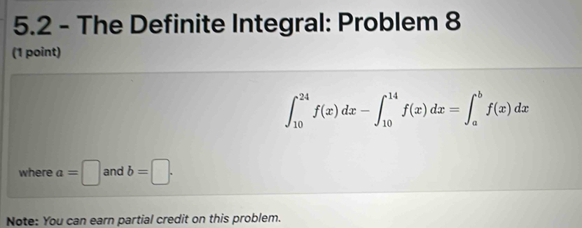 5.2 - The Definite Integral: Problem 8
(1 point)
∈t _(10)^(24)f(x)dx-∈t _(10)^(14)f(x)dx=∈t _a^bf(x)dx
where a=□ and b=□. 
Note: You can earn partial credit on this problem.