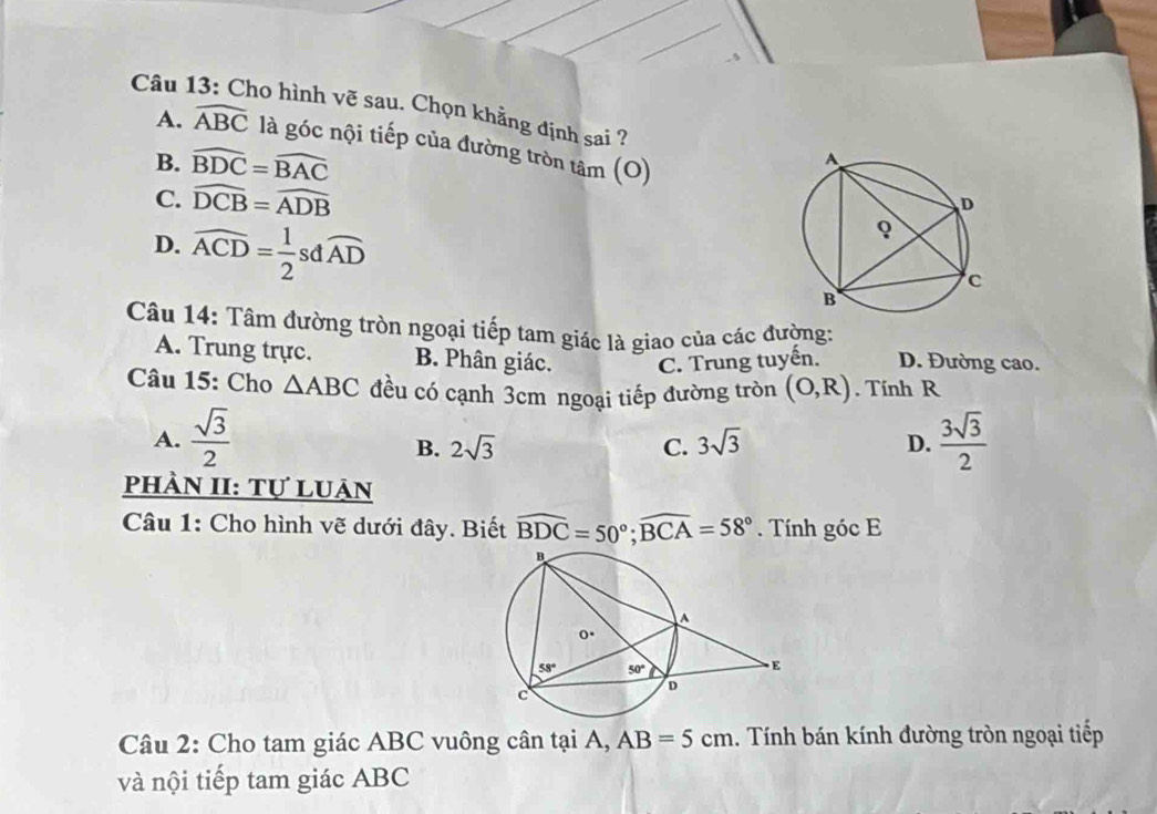 Cho hình vẽ sau. Chọn khẳng định sai ?
A. widehat ABC là góc nội tiếp của đường tròn tâm (O)
B. widehat BDC=widehat BAC
C. widehat DCB=widehat ADB
D. widehat ACD= 1/2  sd widehat AD
Câu 14: Tâm đường tròn ngoại tiếp tam giác là giao của các đường:
A. Trung trực. B. Phân giác. C. Trung tuyến. D. Đường cao.
Câu 15: Cho △ ABC đều có cạnh 3cm ngoại tiếp đường tròn (O,R). Tính R
A.  sqrt(3)/2   3sqrt(3)/2 
B. 2sqrt(3) C. 3sqrt(3) D.
phÀn II: Tự luản
Câu 1: Cho hình vẽ dưới đây. Biết widehat BDC=50°;widehat BCA=58°. Tính góc E
Câu 2: Cho tam giác ABC vuông cân tại A, AB=5cm 1. Tính bán kính đường tròn ngoại tiếp
và nội tiếp tam giác ABC