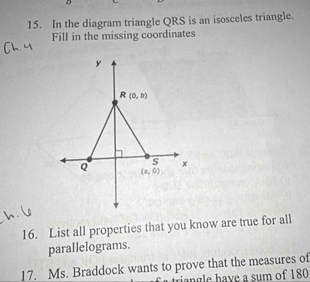 In the diagram triangle QRS is an isosceles triangle.
Fill in the missing coordinates
16. List all properties that you know are true for all
parallelograms.
17. Ms. Braddock wants to prove that the measures of
riangle have a sum of 180