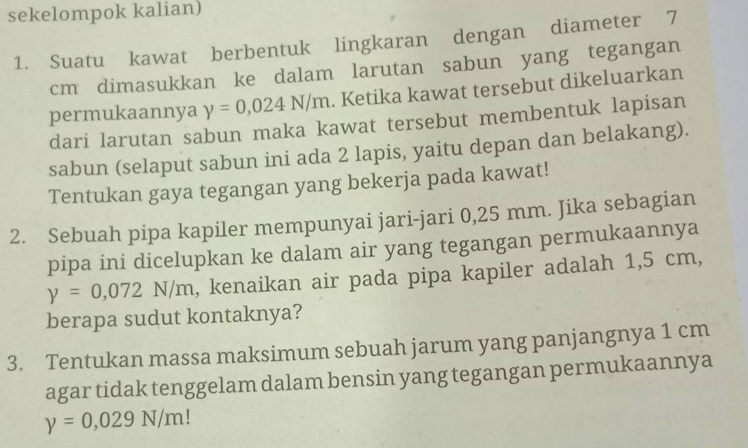 sekelompok kalian) 
1. Suatu kawat berbentuk lingkaran dengan diameter 7
cm dimasukkan ke dalam larutan sabun yang tegangan 
permukaannya y=0,024N/m. Ketika kawat tersebut dikeluarkan 
dari larutan sabun maka kawat tersebut membentuk lapisan 
sabun (selaput sabun ini ada 2 lapis, yaitu depan dan belakang). 
Tentukan gaya tegangan yang bekerja pada kawat! 
2. Sebuah pipa kapiler mempunyai jari-jari 0,25 mm. Jika sebagian 
pipa ini dicelupkan ke dalam air yang tegangan permukaannya
y=0,072N/m , kenaikan air pada pipa kapiler adalah 1,5 cm, 
berapa sudut kontaknya? 
3. Tentukan massa maksimum sebuah jarum yang panjangnya 1 cm
agar tidak tenggelam dalam bensin yang tegangan permukaannya
y=0,029N/m