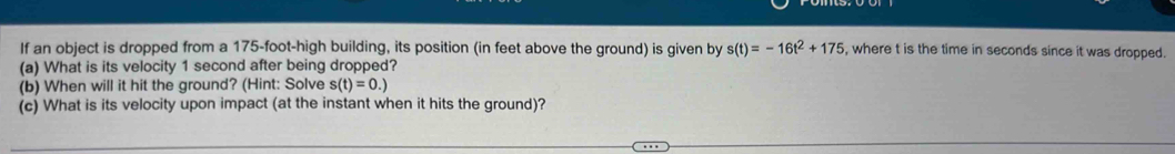 If an object is dropped from a 175-foot -high building, its position (in feet above the ground) is given by s(t)=-16t^2+175 , where t is the time in seconds since it was dropped. 
(a) What is its velocity 1 second after being dropped? 
(b) When will it hit the ground? (Hint: Solve s(t)=0.)
(c) What is its velocity upon impact (at the instant when it hits the ground)?