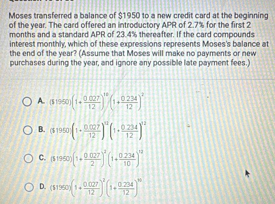 Moses transferred a balance of $1950 to a new credit card at the beginning
of the year. The card offered an introductory APR of 2.7% for the first 2
months and a standard APR of 23.4% thereafter. If the card compounds
interest monthly, which of these expressions represents Moses's balance at
the end of the year? (Assume that Moses will make no payments or new
purchases during the year, and ignore any possible late payment fees.)
A. ($1950)(1+ (0.027)/12 )^10(1+ (0.234)/12 )^2
B. ($1950)(1+ (0.027)/12 )^12(1+ (0.234)/12 )^12
C. ($1950)(1+ (0.027)/2 )^2(1+ (0.234)/10 )^12
D. ($1950)(1+ (0.027)/12 )^2(1+ (0.234)/12 )^10