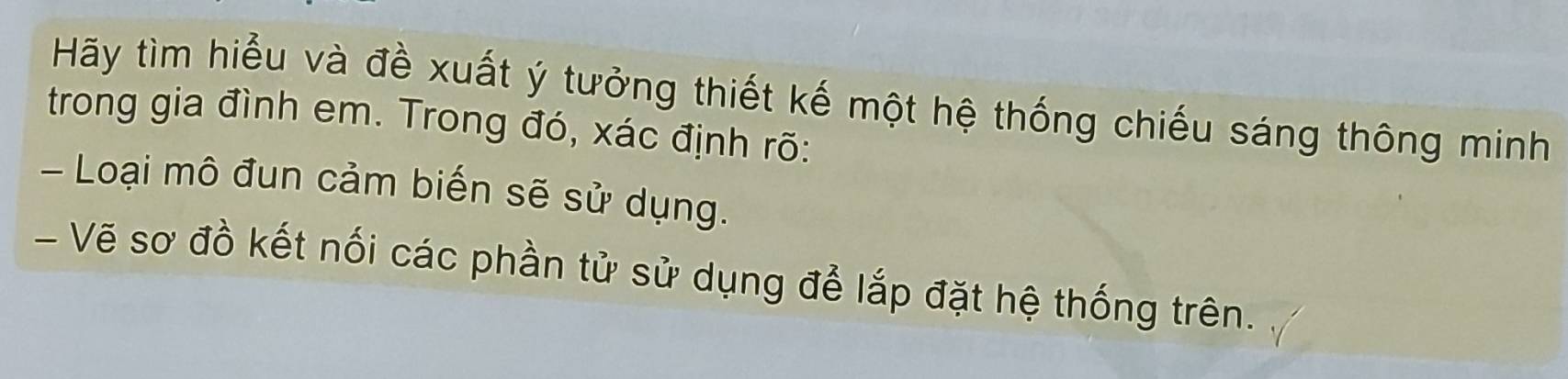 Hãy tìm hiểu và đề xuất ý tưởng thiết kế một hệ thống chiếu sáng thông minh 
trong gia đình em. Trong đó, xác định rõ: 
- Loại mô đun cảm biến sẽ sử dụng. 
- Vẽ sơ đồ kết nối các phần tử sử dụng để lắp đặt hệ thống trên.