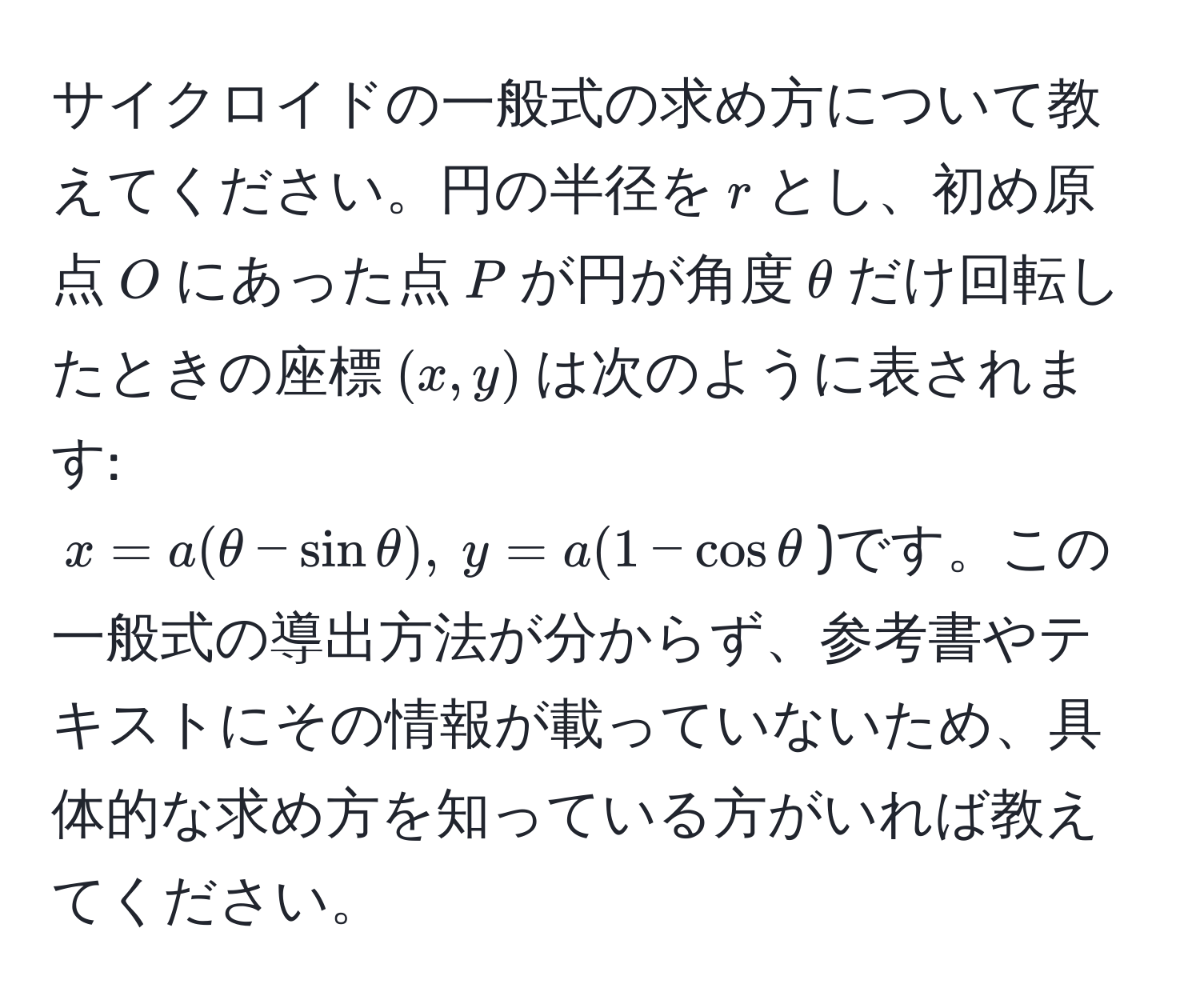 サイクロイドの一般式の求め方について教えてください。円の半径を$r$とし、初め原点$O$にあった点$P$が円が角度$θ$だけ回転したときの座標$(x, y)$は次のように表されます: 
$x = a(θ - sinθ),  y = a(1 - cosθ$)です。この一般式の導出方法が分からず、参考書やテキストにその情報が載っていないため、具体的な求め方を知っている方がいれば教えてください。