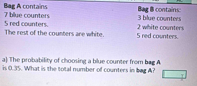 Bag A contains Bag B contains:
7 blue counters 3 blue counters
5 red counters. 2 white counters 
The rest of the counters are white. 5 red counters. 
a) The probability of choosing a blue counter from bag A 
is 0.35. What is the total number of counters in bag A? 
I