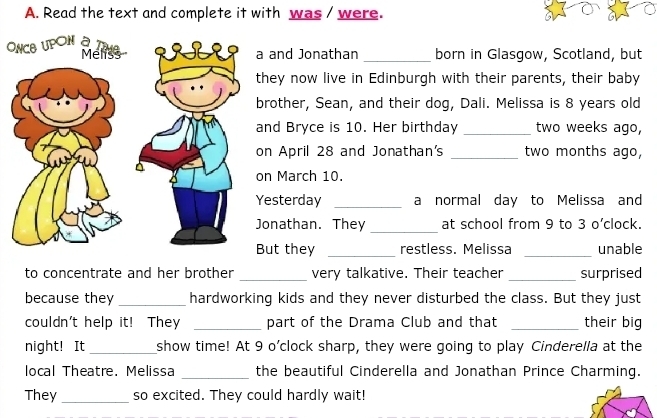 Read the text and complete it with was / were. 
O 
and Jonathan _born in Glasgow, Scotland, but 
ey now live in Edinburgh with their parents, their baby 
other, Sean, and their dog, Dali. Melissa is 8 years old 
d Bryce is 10. Her birthday _two weeks ago, 
April 28 and Jonathan's _ two months ago, 
March 10. 
sterday _a normal day to Melissa and 
_ 
nathan. They at school from 9 to 3 o’clock. 
ut they _restless. Melissa _unable 
to concentrate and her brother _very talkative. Their teacher _surprised 
because they _hardworking kids and they never disturbed the class. But they just 
couldn't help it! They _part of the Drama Club and that _their big 
night! It _show time! At 9 o’clock sharp, they were going to play Cinderella at the 
local Theatre. Melissa _the beautiful Cinderella and Jonathan Prince Charming. 
They_ so excited. They could hardly wait!