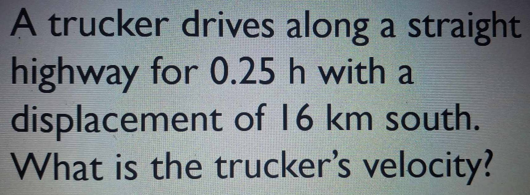 A trucker drives along a straight 
highway for 0.25 h with a 
displacement of 16 km south. 
What is the trucker's velocity?