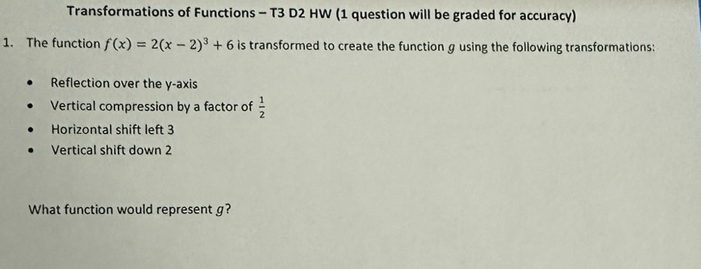 Transformations of Functions - T3 D2 HW (1 question will be graded for accuracy) 
1. The function f(x)=2(x-2)^3+6 is transformed to create the function g using the following transformations: 
Reflection over the y-axis 
Vertical compression by a factor of  1/2 
Horizontal shift left 3
Vertical shift down 2
What function would represent g?