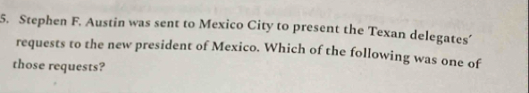 Stephen F. Austin was sent to Mexico City to present the Texan delegates’ 
requests to the new president of Mexico. Which of the following was one of 
those requests?