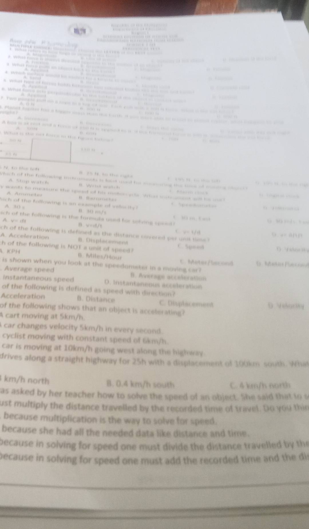 ể kế t k t cố t  Bê    
What fnce le anocve t    
a f      
=    
i  h 
a  f e           
.        
a What tyn of forses fodts f                     
0     
. What foree ae perpe  n i m      t                     
*  Two plnne ratt on a rms i a tam o  son t a o pal goth a s is to s set o t  
     
laned fapitet has a blgees mss man do  t arth i you aer e an e                     
         
a has i at rest sood a force of you i i a phed toii te f                     
               
What is tee met fonol to te hoos tastne
Số n
' 1  '
N   Co thể lên B z5 N. to the nght
B           
Which of the following instruments is lost usel for mssaring the sime if ousing pass 
A. Stop watch  W i  t  s a t  h
y wants to measure the speed of his motor ycle. What instrument all he ine? l tóguatoucg
A Ammete B    D     e t e
hich of the following is an example of velesity ?

A. 30 s B 40 m/s . 
ich of the following is the formula used for sohing spee  3 m, tai 6 16 mis
A. v=cf
B. V=11
C y=1/4
ch of the following is defined as the distance covered per un sime ?
a=a/b/c
A. Acceleration B. Displacement
ch of the following is NOT a unit of speed?
C. Speed (
A. KPH B. Miles/Hour C. Meter/liscond D . Meter Eecal
is shown when you look at the speedometer in a moving car?
Average speed B. Average acceleration
instantaneous speed D. Instantaneous acceleration
of the following is defined as speed with direction?
Acceleration B. Distance C. Displacement D Velgrty
of the following shows that an object is accelerating?
A cart moving at 5km/h.
car changes velocity 5km/h in every second.
cyclist moving with constant speed of 6km/h.
car is moving at 10km/h going west along the highway
drives along a straight highway for 25h with a displacement of 100km south. What
km/h north B. 0.4 km/h south C. 4 km/h north
as asked by her teacher how to solve the speed of an object. She said that to s
ust multiply the distance travelled by the recorded time of travel. Do you thin
because multiplication is the way to solve for speed.
because she had all the needed data like distance and time.
because in solving for speed one must divide the distance travelled by the
because in solving for speed one must add the recorded time and the dis
