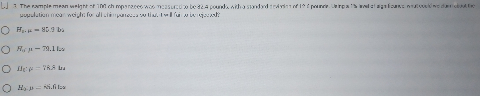 The sample mean weight of 100 chimpanzees was measured to be 82.4 pounds, with a standard deviation of 12.6 pounds. Using a 1% level of significance, what could we claim about the
population mean weight for all chimpanzees so that it will fail to be rejected?
H_0:mu =85.9lbs
H_0:mu =79.1lbs
H_0:mu =78.8lbs
H_0:mu =85.6lbs