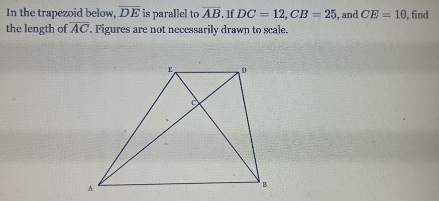 In the trapezoid below, overline DE is parallel to overline AB. If DC=12, CB=25 , and CE=10 , find 
the length of overline AC. Figures are not necessarily drawn to scale.