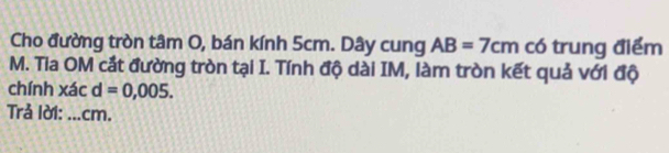 Cho đường tròn tâm O, bán kính 5cm. Dây cung AB=7cm có trung điểm 
M. Tia OM cắt đường tròn tại I. Tính độ dài IM, làm tròn kết quả với độ 
chính xác d=0,005. 
Trả lời: ... cm.