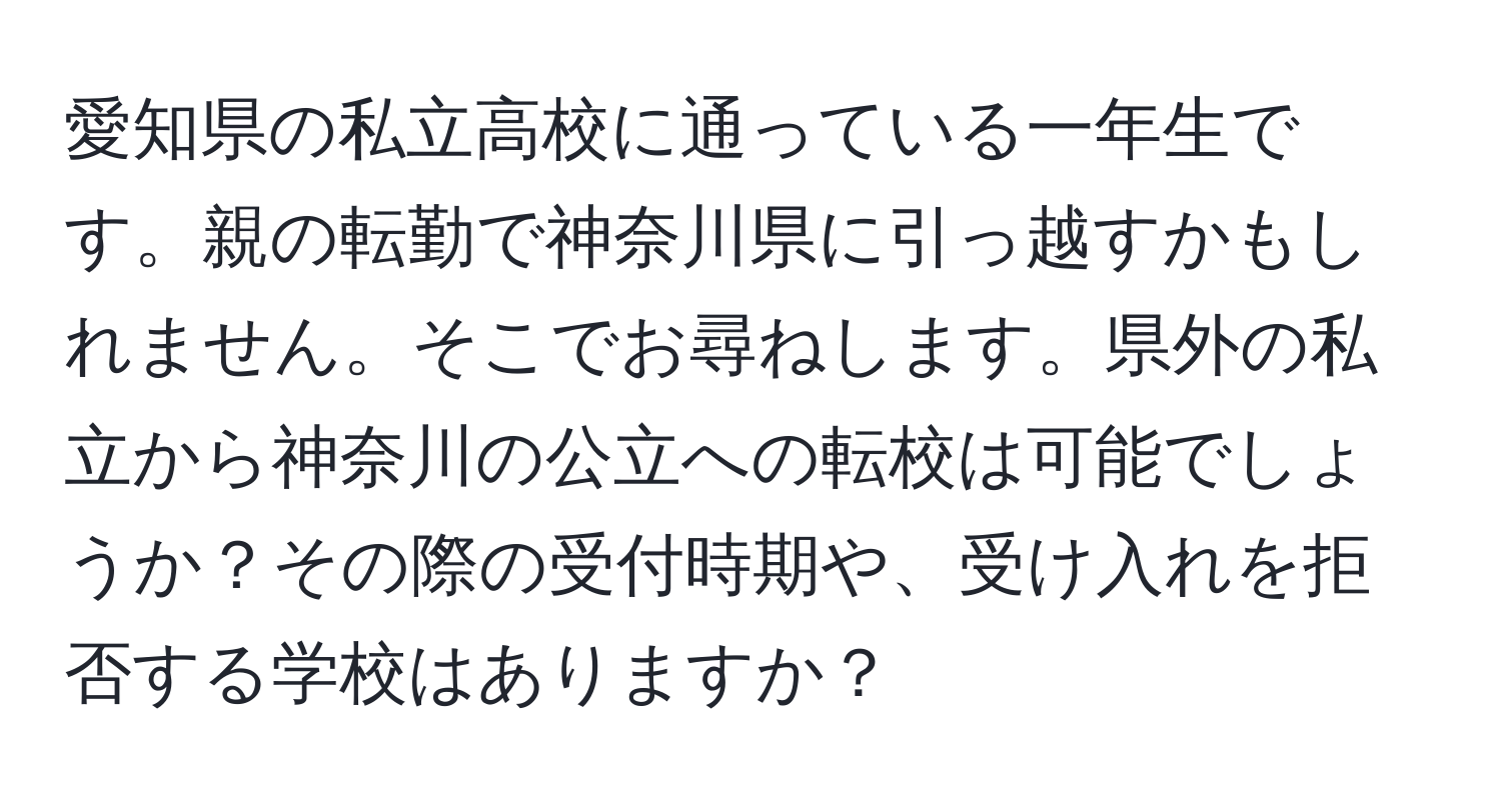 愛知県の私立高校に通っている一年生です。親の転勤で神奈川県に引っ越すかもしれません。そこでお尋ねします。県外の私立から神奈川の公立への転校は可能でしょうか？その際の受付時期や、受け入れを拒否する学校はありますか？