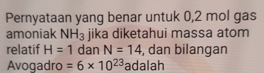 Pernyataan yang benar untuk 0,2 mol gas 
amoniak NH_3 jika diketahui massa atom 
relatif H=1 dan N=14 , dan bilangan 
Avogadro =6* 10^(23) adalah